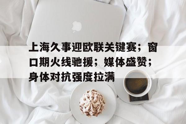 九游体育入口-包含上海久事迎欧联关键赛；窗口期火线驰援；媒体盛赞；身体对抗强度拉满的词条
