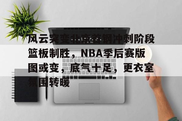 九游娱乐-包含风云突变北京首钢冲刺阶段篮板制胜，NBA季后赛版图或变，底气十足，更衣室氛围转暖的词条