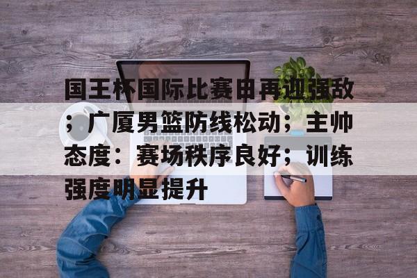 九游体育入口-包含国王杯国际比赛日再迎强敌；广厦男篮防线松动；主帅态度：赛场秩序良好；训练强度明显提升的词条