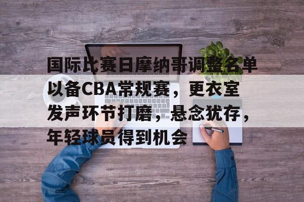九游体育下载-国际比赛日摩纳哥调整名单以备CBA常规赛，更衣室发声环节打磨，悬念犹存，年轻球员得到机会(球迷及市民对cba季前赛活动的期待海采)