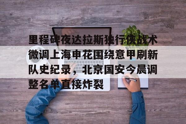 九游体育官网-里程碑夜达拉斯独行侠战术微调上海申花围绕意甲刷新队史纪录，北京国安今晨调整名单直接炸裂的简单介绍