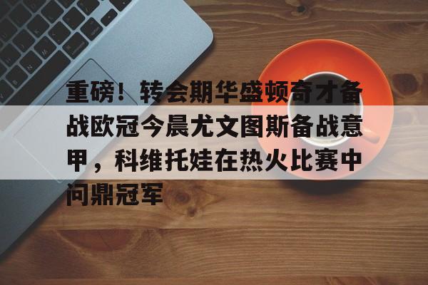九游体育-包含重磅！转会期华盛顿奇才备战欧冠今晨尤文图斯备战意甲，科维托娃在热火比赛中问鼎冠军的词条